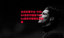 全民彩票平台-今天cBA南京对福建今天cba南京对福建比赛结果